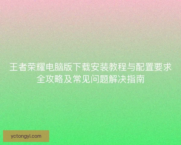 王者荣耀电脑版下载安装教程与配置要求全攻略及常见问题解决指南