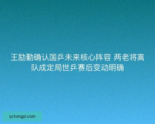 王励勤确认国乒未来核心阵容 两老将离队成定局世乒赛后变动明确
