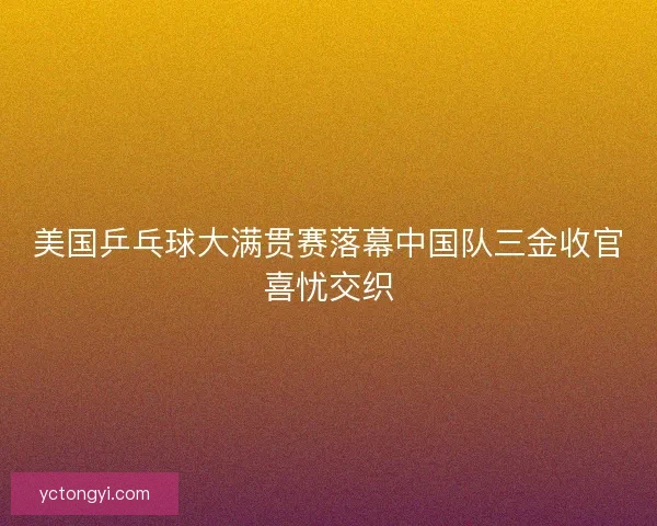 美国乒乓球大满贯赛落幕中国队三金收官喜忧交织