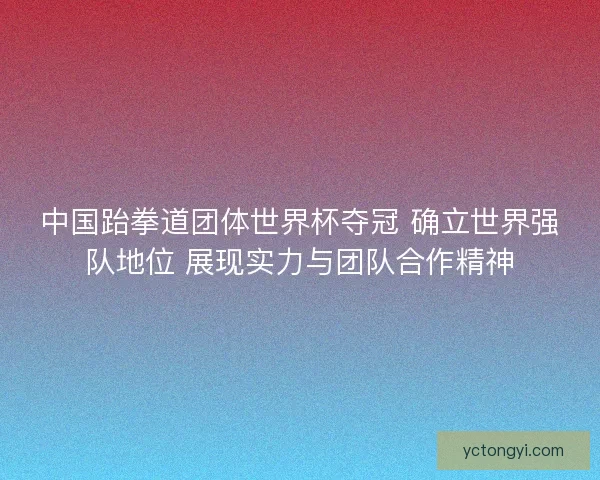 中国跆拳道团体世界杯夺冠 确立世界强队地位 展现实力与团队合作精神