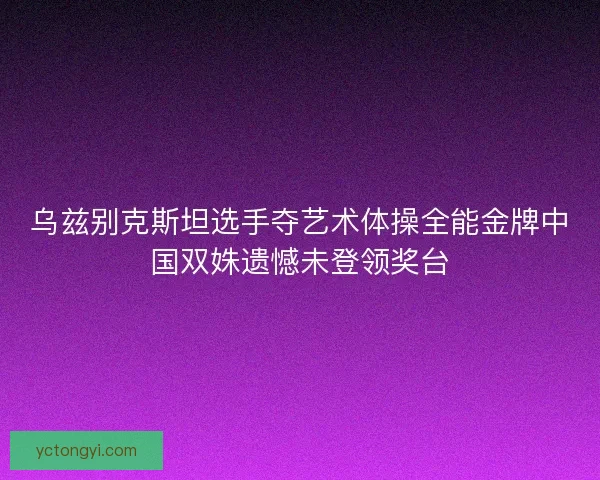 乌兹别克斯坦选手夺艺术体操全能金牌中国双姝遗憾未登领奖台