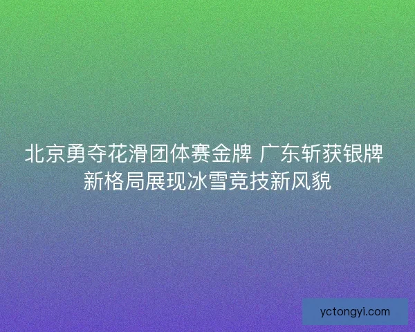 北京勇夺花滑团体赛金牌 广东斩获银牌 新格局展现冰雪竞技新风貌